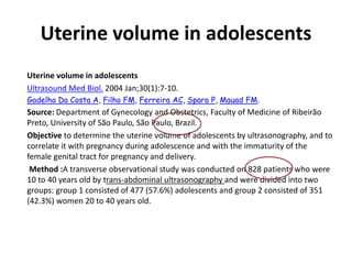 Uterine volume in adolescents
Uterine volume in adolescents
Ultrasound Med Biol. 2004 Jan;30(1):7-10.
Gadelha Da Costa A, Filho FM, Ferreira AC, Spara P, Mauad FM.
Source: Department of Gynecology and Obstetrics, Faculty of Medicine of Ribeirão
Preto, University of São Paulo, São Paulo, Brazil.
Objective to determine the uterine volume of adolescents by ultrasonography, and to
correlate it with pregnancy during adolescence and with the immaturity of the
female genital tract for pregnancy and delivery.
Method :A transverse observational study was conducted on 828 patients who were
10 to 40 years old by trans-abdominal ultrasonography and were divided into two
groups: group 1 consisted of 477 (57.6%) adolescents and group 2 consisted of 351
(42.3%) women 20 to 40 years old.
 