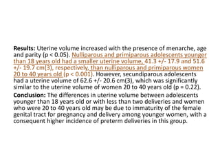 Results: Uterine volume increased with the presence of menarche, age
and parity (p < 0.05). Nulliparous and primiparous adolescents younger
than 18 years old had a smaller uterine volume, 41.3 +/- 17.9 and 51.6
+/- 19.7 cm(3), respectively, than nulliparous and primiparous women
20 to 40 years old (p < 0.001). However, secundiparous adolescents
had a uterine volume of 62.6 +/- 20.6 cm(3), which was significantly
similar to the uterine volume of women 20 to 40 years old (p = 0.22).
Conclusion: The differences in uterine volume between adolescents
younger than 18 years old or with less than two deliveries and women
who were 20 to 40 years old may be due to immaturity of the female
genital tract for pregnancy and delivery among younger women, with a
consequent higher incidence of preterm deliveries in this group.
 