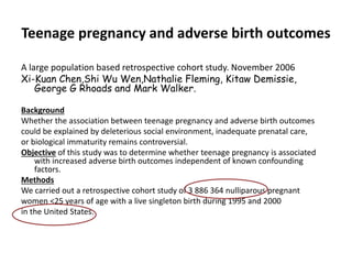 Teenage pregnancy and adverse birth outcomes
A large population based retrospective cohort study. November 2006
Xi-Kuan Chen,Shi Wu Wen,Nathalie Fleming, Kitaw Demissie,
George G Rhoads and Mark Walker.
Background
Whether the association between teenage pregnancy and adverse birth outcomes
could be explained by deleterious social environment, inadequate prenatal care,
or biological immaturity remains controversial.
Objective of this study was to determine whether teenage pregnancy is associated
with increased adverse birth outcomes independent of known confounding
factors.
Methods
We carried out a retrospective cohort study of 3 886 364 nulliparous pregnant
women <25 years of age with a live singleton birth during 1995 and 2000
in the United States.
 