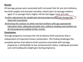 Results
All teenage groups were associated with increased risks for pre-term delivery,
low birth weight and neonatal mortality. Infants born to teenage mothers
aged 17 or younger had a higher risk for low Apgar score at 5 min.
Further adjustment for weight gain during pregnancy did not change the
observed association.
Restricting the analysis to white married mothers with age appropriate
education level, adequate prenatal care, without smoking and alcohol use
during pregnancy yielded similar results.
Conclusions
Teenage pregnancy increases the risk of adverse birth outcomes that is
independent of important known confounders. This finding challenges the
accepted opinion that adverse birth outcome associated with teenage
pregnancy is attributable to low socioeconomic status, inadequate prenatal
care and inadequate weight gain during pregnancy.
 