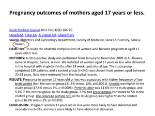 Pregnancy outcomes of mothers aged 17 years or less.
Saudi Medical Journal 2011 Feb;32(2):166-70.
Shuaib AA, Frass KA, Al-Harazi AH, Ghanem NS.
Source Obstetrics and Gynecology Department, Faculty of Medicine, Sana'a University, Sana'a,
Yemen.
OBJECTIVE: To study the obstetric complications of women who become pregnant at aged 17
years old or less.
METHODS: A retrospective study was performed from January to December 2009 at Al-Thawra
General Hospital, Sana'a, Yemen. We included all women aged 17 years or less who delivered
in the hospital with singleton births after 24 weeks gestational age. The study group
comprised 239 patients, and a control group (n=240) was chosen from women aged between
20-24 years. Data were retrieved from the hospital records.
RESULTS: Pregnancy in women 17 years old or less was associated with higher frequency of low
birth weight than the control group (21.3% versus 12%, p=0.0091). Anemia was higher in the
study group (17.5% versus 7%, p=0.0008). Preterm labor was 11.6% in the study group, and
5.4% in the control group. In the study group, 7.9% had preeclampsia compared to 5% in the
control group. The cesarean section rate in the study group was higher than the control
group (6.3% versus 2%, p=0.0331).
CONCLUSION: Pregnant women 17 years old or less were more likely to have maternal and
neonatal morbidity, and were more likely to have abdominal deliveries.
 