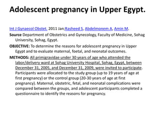 Adolescent pregnancy in Upper Egypt.
Int J Gynaecol Obstet. 2011 Jan;Rasheed S, Abdelmonem A, Amin M.
Source Department of Obstetrics and Gynecology, Faculty of Medicine, Sohag
University, Sohag, Egypt.
OBJECTIVE: To determine the reasons for adolescent pregnancy in Upper
Egypt and to evaluate maternal, foetal, and neonatal outcomes.
METHODS: All primigravidae under 30 years of age who attended the
labor/delivery ward at Sohag University Hospital, Sohag, Egypt, between
December 31, 2005, and December 31, 2009, were invited to participate.
Participants were allocated to the study group (up to 19 years of age at
first pregnancy) or the control group (20-30 years of age at first
pregnancy). Maternal, obstetric, fetal, and neonatal complications were
compared between the groups, and adolescent participants completed a
questionnaire to identify the reasons for pregnancy.
 