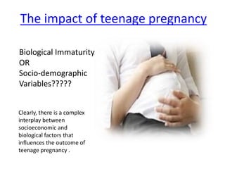 The impact of teenage pregnancy
Biological Immaturity
OR
Socio-demographic
Variables?????
Clearly, there is a complex
interplay between
socioeconomic and
biological factors that
influences the outcome of
teenage pregnancy .
 