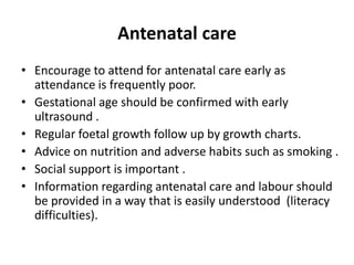 Antenatal care
• Encourage to attend for antenatal care early as
attendance is frequently poor.
• Gestational age should be confirmed with early
ultrasound .
• Regular foetal growth follow up by growth charts.
• Advice on nutrition and adverse habits such as smoking .
• Social support is important .
• Information regarding antenatal care and labour should
be provided in a way that is easily understood (literacy
difficulties).
 