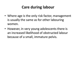 Care during labour
• Where age is the only risk factor, management
is usually the same as for other labouring
women.
• However, in very young adolescents there is
an increased likelihood of obstructed labour
because of a small, immature pelvis.
 