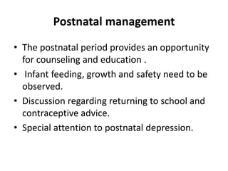 Postnatal management
• The postnatal period provides an opportunity
for counseling and education .
• Infant feeding, growth and safety need to be
observed.
• Discussion regarding returning to school and
contraceptive advice.
• Special attention to postnatal depression.
 