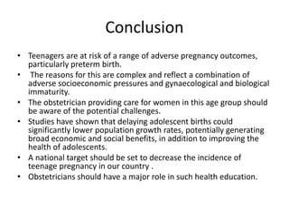 Conclusion
• Teenagers are at risk of a range of adverse pregnancy outcomes,
particularly preterm birth.
• The reasons for this are complex and reflect a combination of
adverse socioeconomic pressures and gynaecological and biological
immaturity.
• The obstetrician providing care for women in this age group should
be aware of the potential challenges.
• Studies have shown that delaying adolescent births could
significantly lower population growth rates, potentially generating
broad economic and social benefits, in addition to improving the
health of adolescents.
• A national target should be set to decrease the incidence of
teenage pregnancy in our country .
• Obstetricians should have a major role in such health education.
 