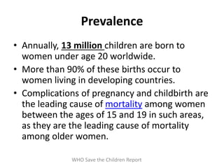 Prevalence
• Annually, 13 million children are born to
women under age 20 worldwide.
• More than 90% of these births occur to
women living in developing countries.
• Complications of pregnancy and childbirth are
the leading cause of mortality among women
between the ages of 15 and 19 in such areas,
as they are the leading cause of mortality
among older women.
WHO Save the Children Report
 