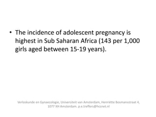 • The incidence of adolescent pregnancy is
highest in Sub Saharan Africa (143 per 1,000
girls aged between 15-19 years).
Verloskunde en Gynaecologie, Universiteit van Amsterdam, Henriëtte Bosmansstraat 4,
1077 XH Amsterdam. p.e.treffers@hccnet.nl
 