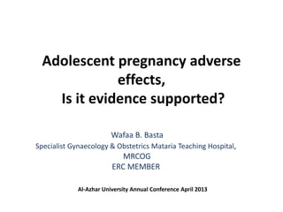 Adolescent pregnancy adverse
effects,
Is it evidence supported?
Wafaa B. Basta
Specialist Gynaecology & Obstetrics Mataria Teaching Hospital,
MRCOG
ERC MEMBER
Al-Azhar University Annual Conference April 2013
 