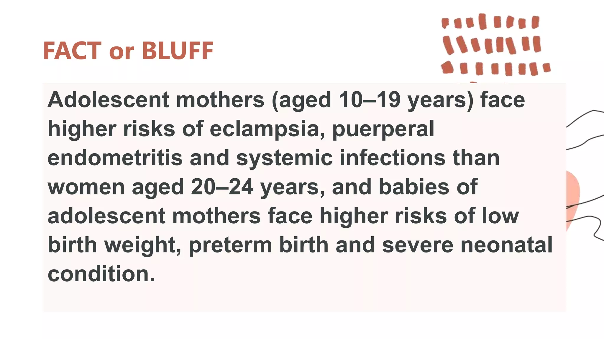 FACT or BLUFF
Adolescent mothers (aged 10–19 years) face
higher risks of eclampsia, puerperal
endometritis and systemic infections than
women aged 20–24 years, and babies of
adolescent mothers face higher risks of low
birth weight, preterm birth and severe neonatal
condition.
 