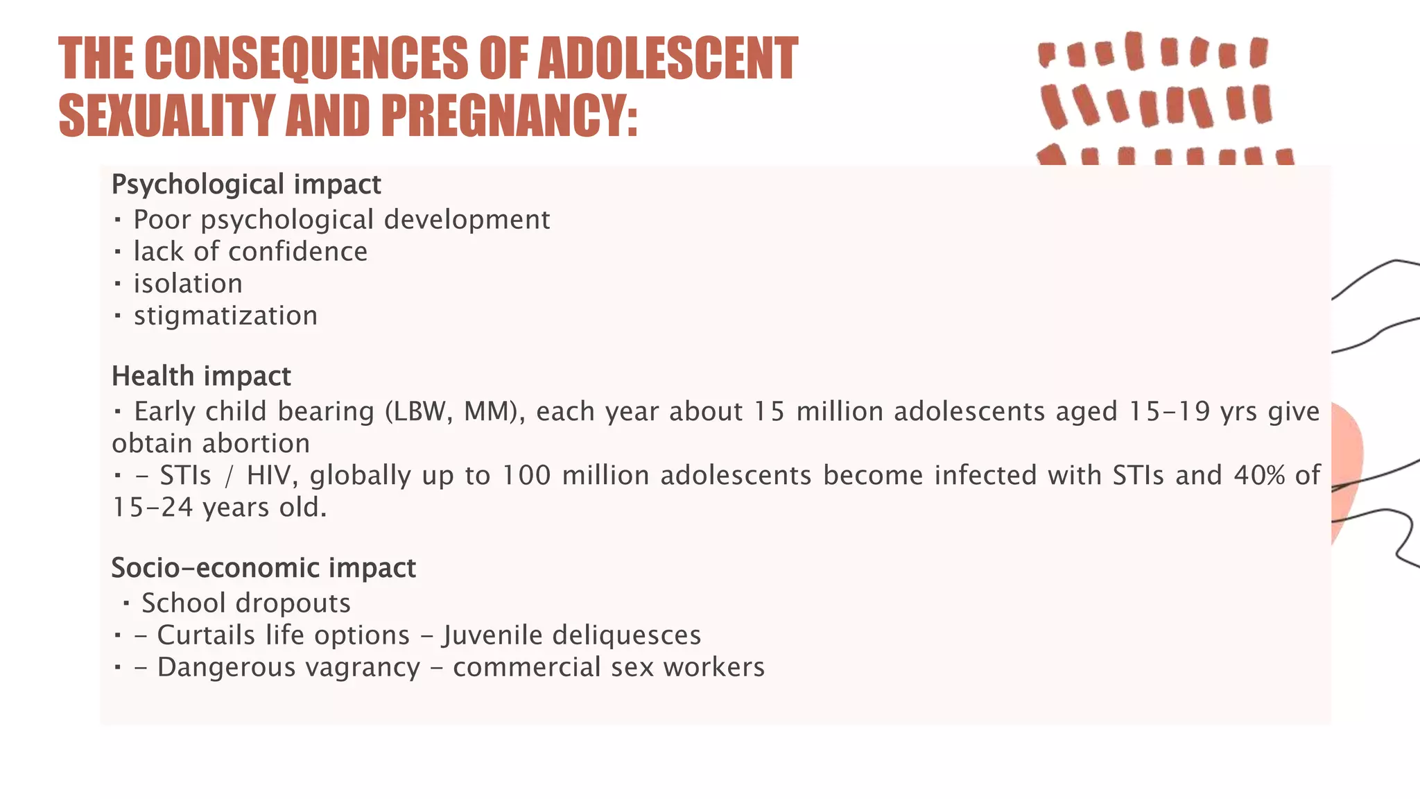 THE CONSEQUENCES OF ADOLESCENT
SEXUALITY AND PREGNANCY:
Psychological impact
Poor psychological development
lack of confidence
isolation
stigmatization
Health impact
Early child bearing (LBW, MM), each year about 15 million adolescents aged 15-19 yrs give
obtain abortion
- STIs / HIV, globally up to 100 million adolescents become infected with STIs and 40% of
15-24 years old.
Socio-economic impact
School dropouts
- Curtails life options - Juvenile deliquesces
- Dangerous vagrancy - commercial sex workers
 