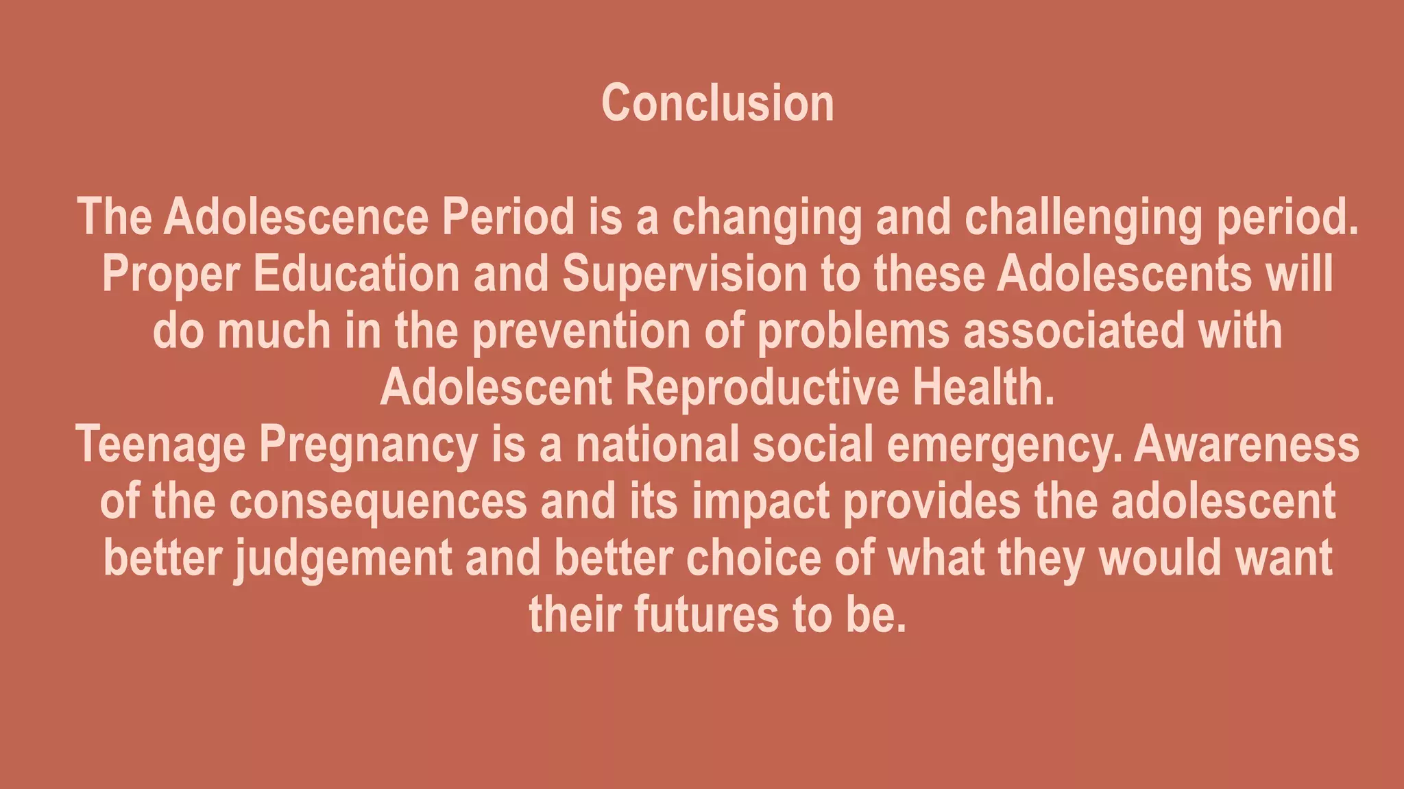 Conclusion
The Adolescence Period is a changing and challenging period.
Proper Education and Supervision to these Adolescents will
do much in the prevention of problems associated with
Adolescent Reproductive Health.
Teenage Pregnancy is a national social emergency. Awareness
of the consequences and its impact provides the adolescent
better judgement and better choice of what they would want
their futures to be.
 