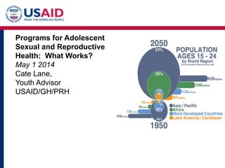 Programs for Adolescent
Sexual and Reproductive
Health: What Works?
May 1 2014
Cate Lane,
Youth Advisor
USAID/GH/PRH
 