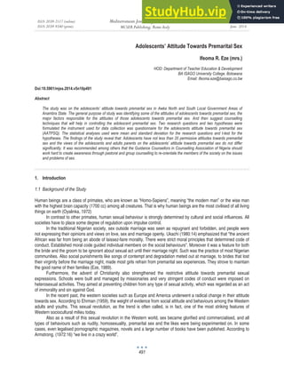 ISSN 2039-2117 (online)
ISSN 2039-9340 (print)
Mediterranean Journal of Social Sciences
MCSER Publishing, Rome-Italy
Vol 5 No 10
June 2014
491
Adolescents’ Attitude Towards Premarital Sex
Ifeoma R. Eze (mrs.)
HOD: Department of Teacher Education & Development
BA ISAGO University College. Botswana
Email: Ifeoma.eze@baisago.co.bw
Doi:10.5901/mjss.2014.v5n10p491
Abstract
The study was on the adolescents’ attitude towards premarital sex in Awka North and South Local Government Areas of
Anambra State. The general purpose of study was identifying some of the attitudes of adolescents towards premarital sex, the
major factors responsible for the attitudes of those adolescents towards premarital sex. And then suggest counselling
techniques that will help in controlling the adolescent premarital sex. Two research questions and two hypotheses were
formulated the instrument used for data collection was questionnaire for the adolescents attitude towards premarital sex
(AATPSQ). The statistical analyses used were mean and standard deviation for the research questions and t-test for the
hypotheses. The findings of the study reveal that: Adolescents have not less than 20 permissive attitudes towards premarital
sex and the views of the adolescents and adults parents on the adolescents’ attitude towards premarital sex do not differ
significantly. It was recommended among others that the Guidance Counsellors in Counselling Association of Nigeria should
work hard to create awareness through pastoral and group counselling to re-orientate the members of the society on the issues
and problems of sex.
1. Introduction
1.1 Background of the Study
Human beings are a class of primates, who are known as “Homo-Sapiens”, meaning “the modern man” or the wise man
with the highest brain capacity (1700 cc) among all creatures. That is why human beings are the most civilised of all living
things on earth (Oyalinka, 1972)
In contrast to other primates, human sexual behaviour is strongly determined by cultural and social influences. All
societies have to place some degree of regulation upon impulse control.
In the traditional Nigerian society, sex outside marriage was seen as repugnant and forbidden, and people were
not expressing their opinions and views on love, sex and marriage openly. Ukachi (1980:14) emphasized that “the ancient
African was far from being an abode of laissez-faire morality. There were strict moral principles that determined code of
conduct. Established moral code guided individual members on the social behaviours”. Moreover it was a feature for both
the bride and the groom to be ignorant about sexual act until their marriage night. Such was the practice of most Nigerian
communities. Also social punishments like songs of contempt and degradation meted out at marriage, to brides that lost
their virginity before the marriage night, made most girls refrain from premarital sex experiences. They strove to maintain
the good name of their families (Eze, 1989).
Furthermore, the advent of Christianity also strengthened the restrictive attitude towards premarital sexual
expressions. Schools were built and managed by missionaries and very stringent codes of conduct were imposed on
heterosexual activities. They aimed at preventing children from any type of sexual activity, which was regarded as an act
of immorality and sin against God.
In the recent past, the western societies such as Europe and America underwent a radical change in their attitude
towards sex. According to Ehrman (1959), the weight of evidence from social attitude and behaviours among the Western
adults and youths. This sexual revolution, as the trend is often called, is in fact, one of the most striking features of
Western sociocultural milieu today.
Also as a result of this sexual revolution in the Western world, sex became glorified and commercialised, and all
types of behaviours such as nudity, homosexuality, premarital sex and the likes were being experimented on. In some
cases, even legalised pornographic magazines, novels and a large number of books have been published. According to
Armstrong, (1972:16) “we live in a crazy world”.
 