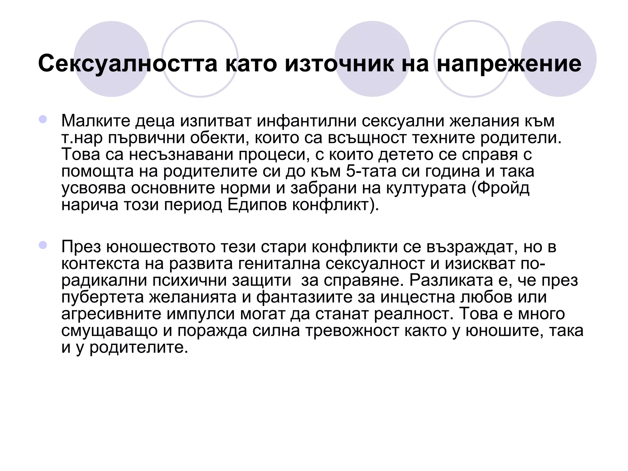 Сексуалността като източник на напрежение   Малките деца изпитват инфантилни сексуални желания към т.нар първични обекти, които са всъщност техните родители. Това са несъзнавани процеси, с които детето се справя с помощта на родителите си до към 5-тата си година и така усвоява основните норми и забрани на културата (Фройд нарича този период Едипов конфликт). През юношеството тези стари конфликти се възраждат, но в контекста на развита генитална сексуалност и изискват по-радикални психични защити  за справяне. Разликата е, че през пубертета желанията и фантазиите за инцестна любов или агресивните импулси могат да станат реалност. Това е много смущаващо и поражда силна тревожност както у юношите, така и у родителите.  