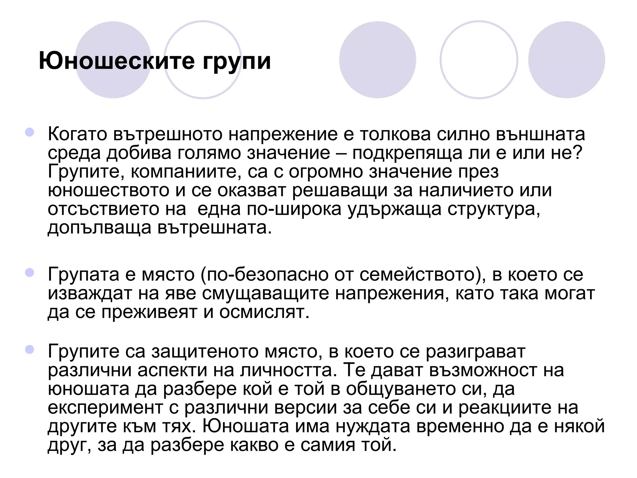 Юношеските групи Когато вътрешното напрежение е толкова силно външната среда добива голямо значение – подкрепяща ли е или не? Групите, компаниите, са с огромно значение през юношеството и се оказват решаващи за наличието или отсъствието на  една по-широка удържаща структура, допълваща вътрешната.  Групата е място (по-безопасно от семейството), в което се изваждат на яве смущаващите напрежения, като така могат да се преживеят и осмислят.  Групите са защитеното място, в което се разиграват различни аспекти на личността. Те дават възможност на юношата да разбере кой е той в общуването си, да експеримент с различни версии за себе си и реакциите на другите към тях. Юношата има нуждата временно да е някой друг, за да разбере какво е самия той. 