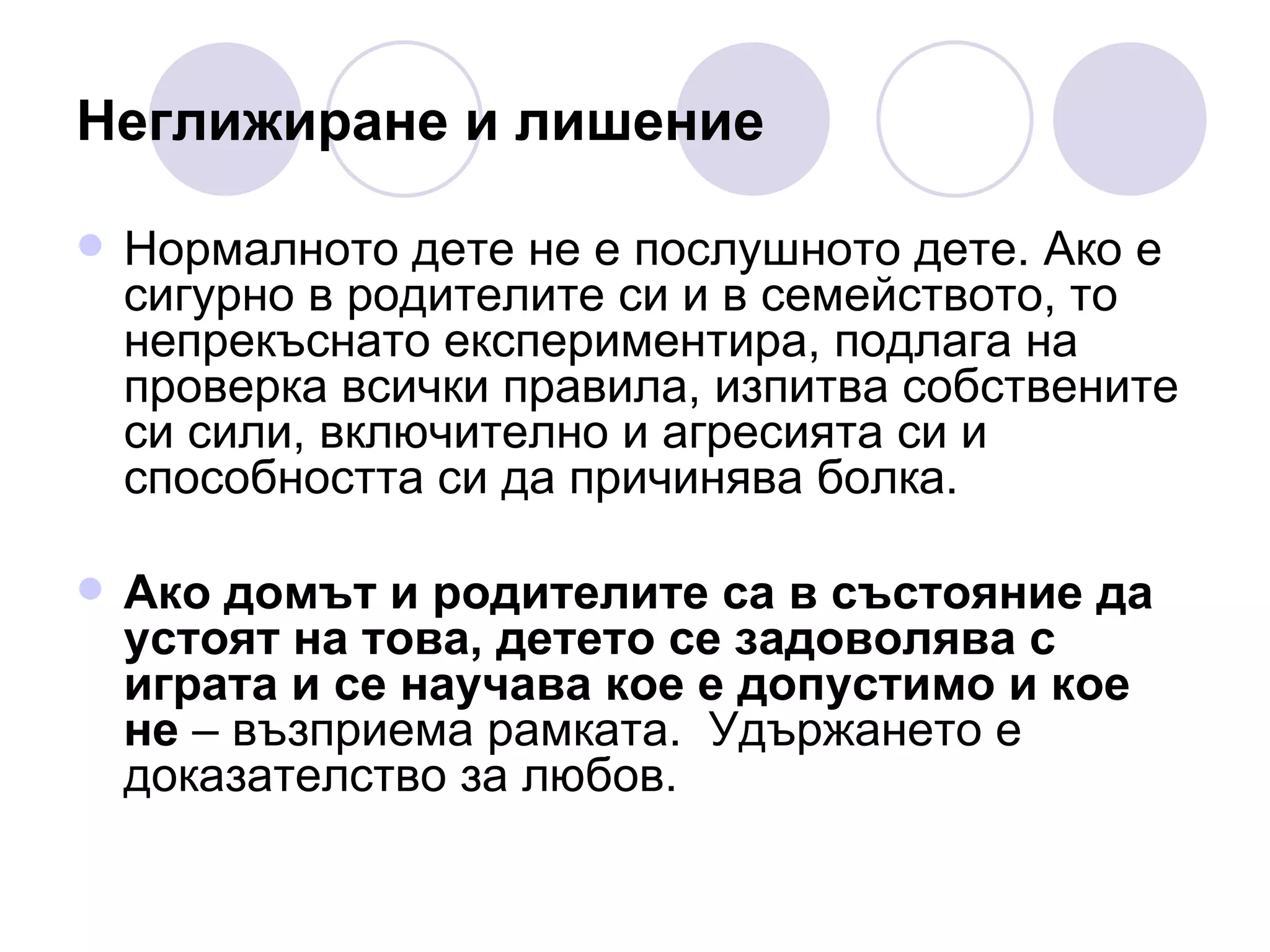 Неглижиране и лишение Нормалното дете не е послушното дете. Ако е сигурно в родителите си и в семейството, то непрекъснато експериментира, подлага на проверка всички правила, изпитва собствените си сили, включително и агресията си и способността си да причинява болка.  Ако домът и родителите са в състояние да устоят на това, детето се задоволява с играта и се научава кое е допустимо и кое не  – възприема рамката.  Удържането е доказателство за любов.  