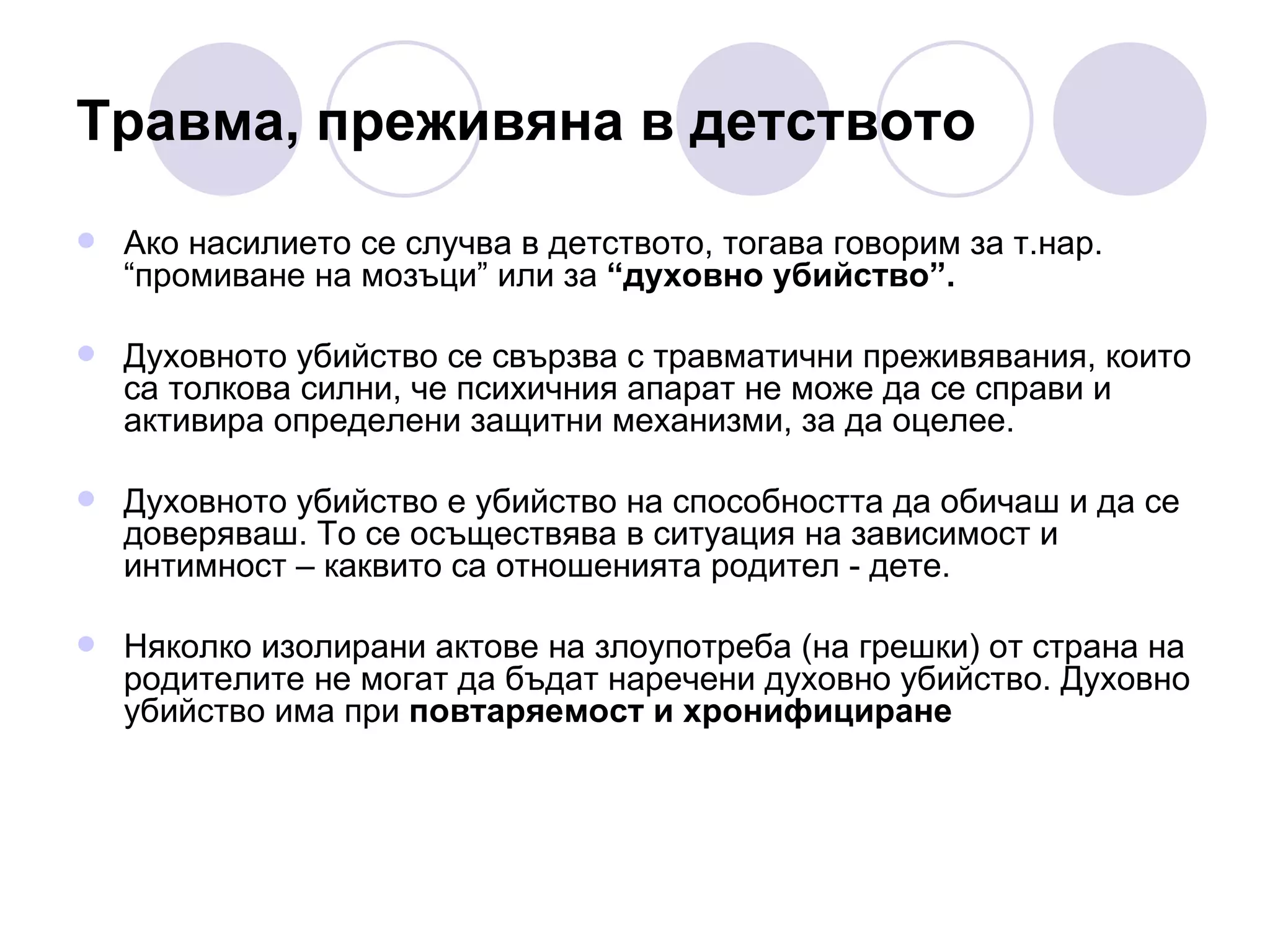 Травма, преживяна в детството Ако насилието се случва в детството, тогава говорим за т.нар. “промиване на мозъци” или за  “духовно убийство”. Духовното убийство се свързва с травматични преживявания, които са толкова силни, че психичния апарат не може да се справи и активира определени защитни механизми, за да оцелее.  Духовното убийство е убийство на способността да обичаш и да се доверяваш. То се осъществява в ситуация на зависимост и интимност – каквито са отношенията родител - дете. Няколко изолирани актове на злоупотреба (на грешки) от страна на родителите не могат да бъдат наречени духовно убийство. Духовно убийство има при  повтаряемост и хронифициране 