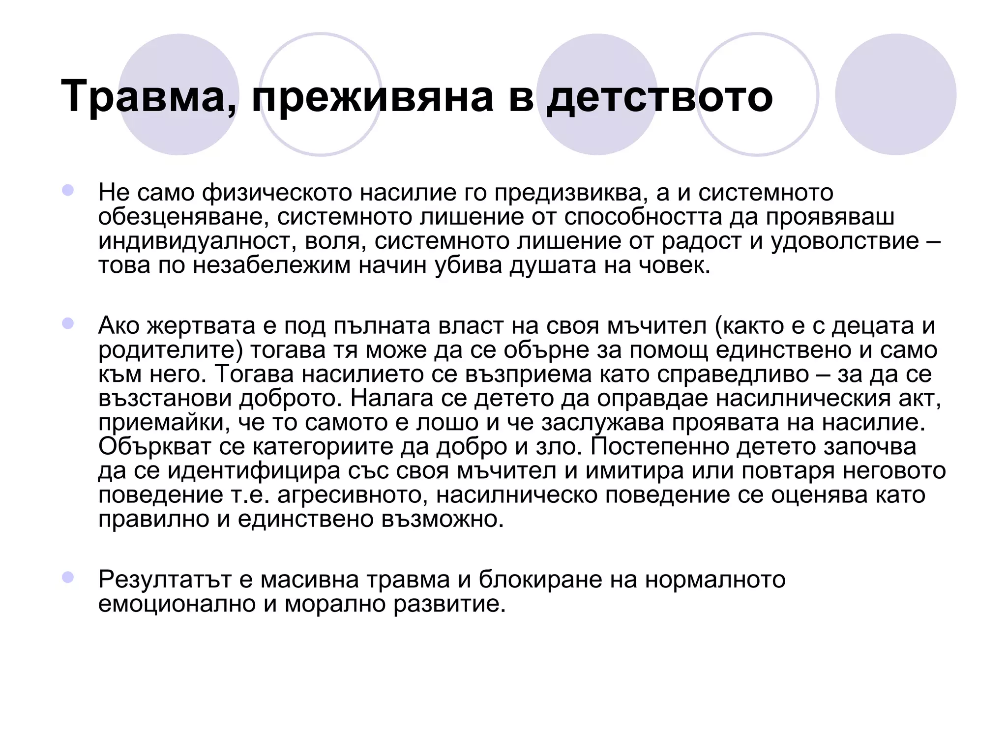 Травма, преживяна в детството Не само физическото насилие го предизвиква, а и системното обезценяване, системното лишение от способността да проявяваш индивидуалност, воля, системното лишение от радост и удоволствие – това по незабележим начин убива душата на човек. Ако жертвата е под пълната власт на своя мъчител (както е с децата и родителите) тогава тя може да се обърне за помощ единствено и само към него. Тогава насилието се възприема като справедливо – за да се възстанови доброто. Налага се детето да оправдае насилническия акт, приемайки, че то самото е лошо и че заслужава проявата на насилие. Объркват се категориите да добро и зло. Постепенно детето започва да се идентифицира със своя мъчител и имитира или повтаря неговото поведение т.е. агресивното, насилническо поведение се оценява като правилно и единствено възможно. Резултатът е масивна травма и блокиране на нормалното емоционално и морално развитие. 