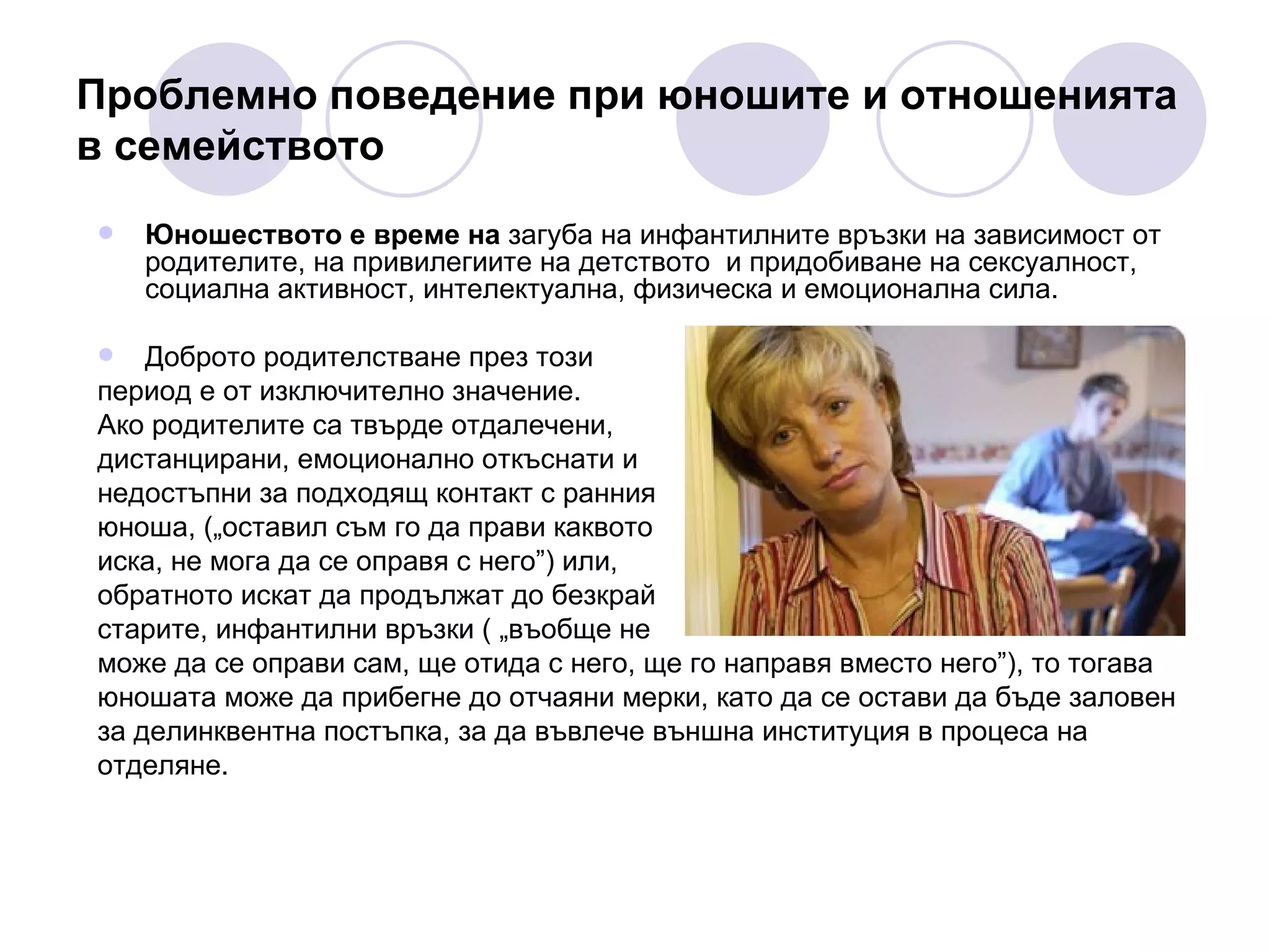 Проблемно поведение при юношите и отношенията в семейството Юношеството е време на  загуба на инфантилните връзки на зависимост от родителите, на привилегиите на детството  и придобиване на сексуалност, социална активност, интелектуална, физическа и емоционална сила.  Доброто родителстване през този  период е от изключително значение.  Ако родителите са твърде отдалечени,  дистанцирани, емоционално откъснати и  недостъпни за подходящ контакт с ранния  юноша, („оставил съм го да прави каквото  иска, не мога да се оправя с него”) или,  обратното искат да продължат до безкрай  старите, инфантилни връзки ( „въобще не  може да се оправи сам, ще отида с него, ще го направя вместо него”), то тогава  юношата може да прибегне до отчаяни мерки, като да се остави да бъде заловен  за делинквентна постъпка, за да въвлече външна институция в процеса на  отделяне. 