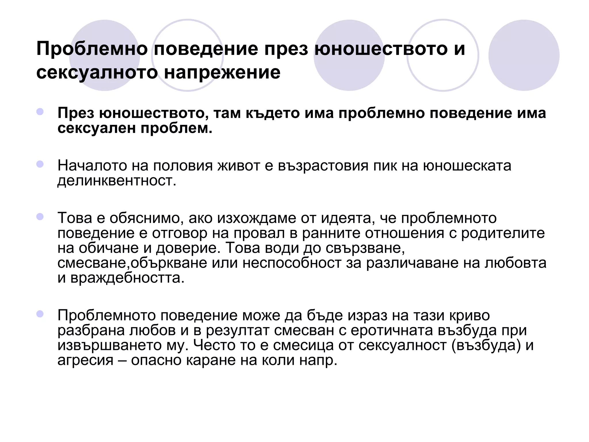 Проблемно поведение през юношеството и  сексуалното напрежение През юношеството, там където има проблемно поведение има сексуален проблем.  Началото на половия живот е възрастовия пик на юношеската делинквентност.  Това е обяснимо, ако изхождаме от идеята, че проблемното поведение е отговор на провал в ранните отношения с родителите на обичане и доверие. Това води до свързване, смесване,объркване или неспособност за различаване на любовта и враждебността.  Проблемното поведение може да бъде израз на тази криво разбрана любов и в резултат смесван с еротичната възбуда при извършването му. Често то е смесица от сексуалност (възбуда) и  агресия – опасно каране на коли напр.  