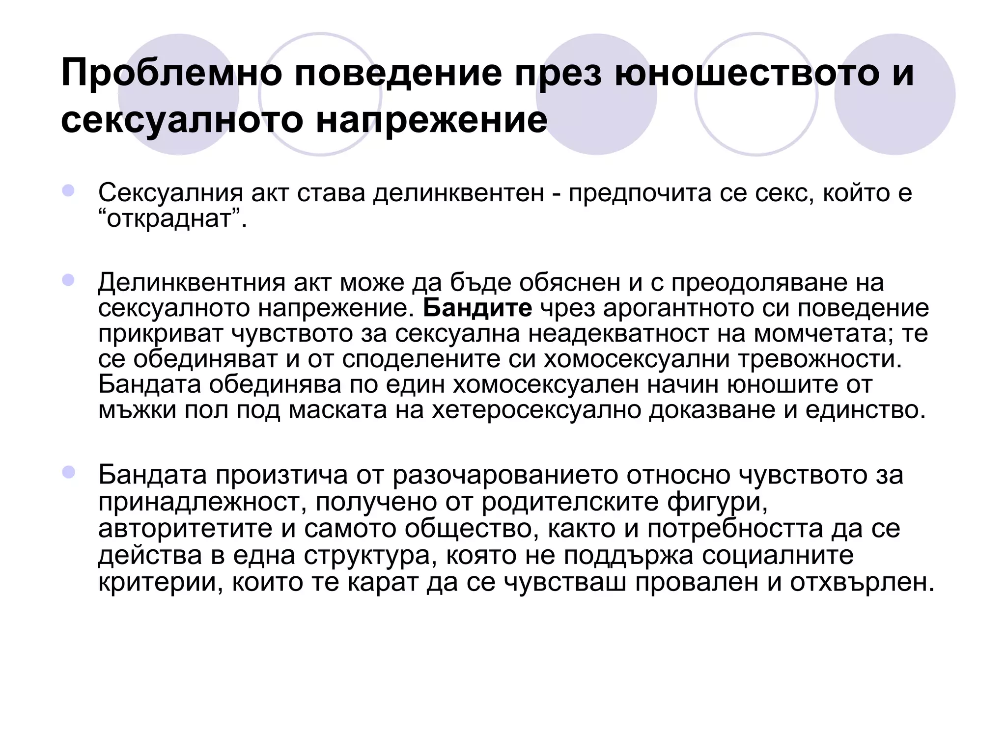 Проблемно поведение през юношеството и  сексуалното напрежение Сексуалния акт става делинквентен - предпочита се секс, който е “откраднат”. Делинквентния акт може да бъде обяснен и с преодоляване на сексуалното напрежение.  Бандите  чрез арогантното си поведение прикриват чувството за сексуална неадекватност на момчетата; те се обединяват и от споделените си хомосексуални тревожности. Бандата обединява по един хомосексуален начин юношите от мъжки пол под маската на хетеросексуално доказване и единство.  Бандата произтича от разочарованието относно чувството за принадлежност, получено от родителските фигури, авторитетите и самото общество, както и потребността да се действа в една структура, която не поддържа социалните критерии, които те карат да се чувстваш провален и отхвърлен.  