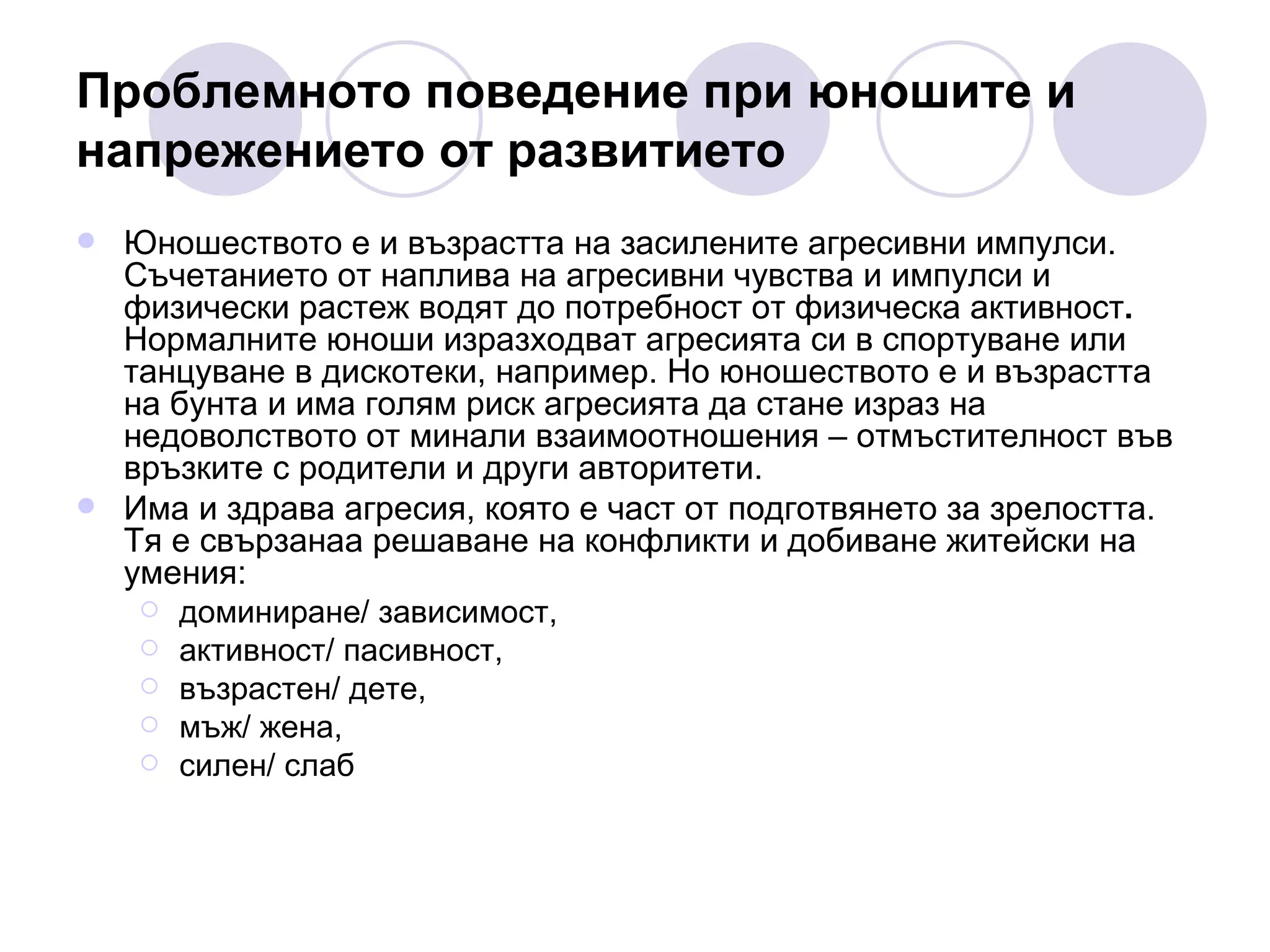 Проблемното поведение при юношите и напрежението от развитието Юношеството е и възрастта на засилените агресивни импулси. Съчетанието от наплива на агресивни чувства и импулси и физически растеж водят до потребност от физическа активност .  Нормалните юноши изразходват агресията си в спортуване или танцуване в дискотеки, например. Но юношеството е и възрастта на бунта и има голям риск агресията да стане израз на недоволството от минали взаимоотношения – отмъстителност във връзките с родители и други авторитети.  Има и здрава агресия, която е част от подготвянето за зрелостта. Тя е свързанаа решаване на конфликти и добиване житейски на умения: доминиране/ зависимост,  активност/ пасивност,  възрастен/ дете,  мъж/ жена,  силен/ слаб 