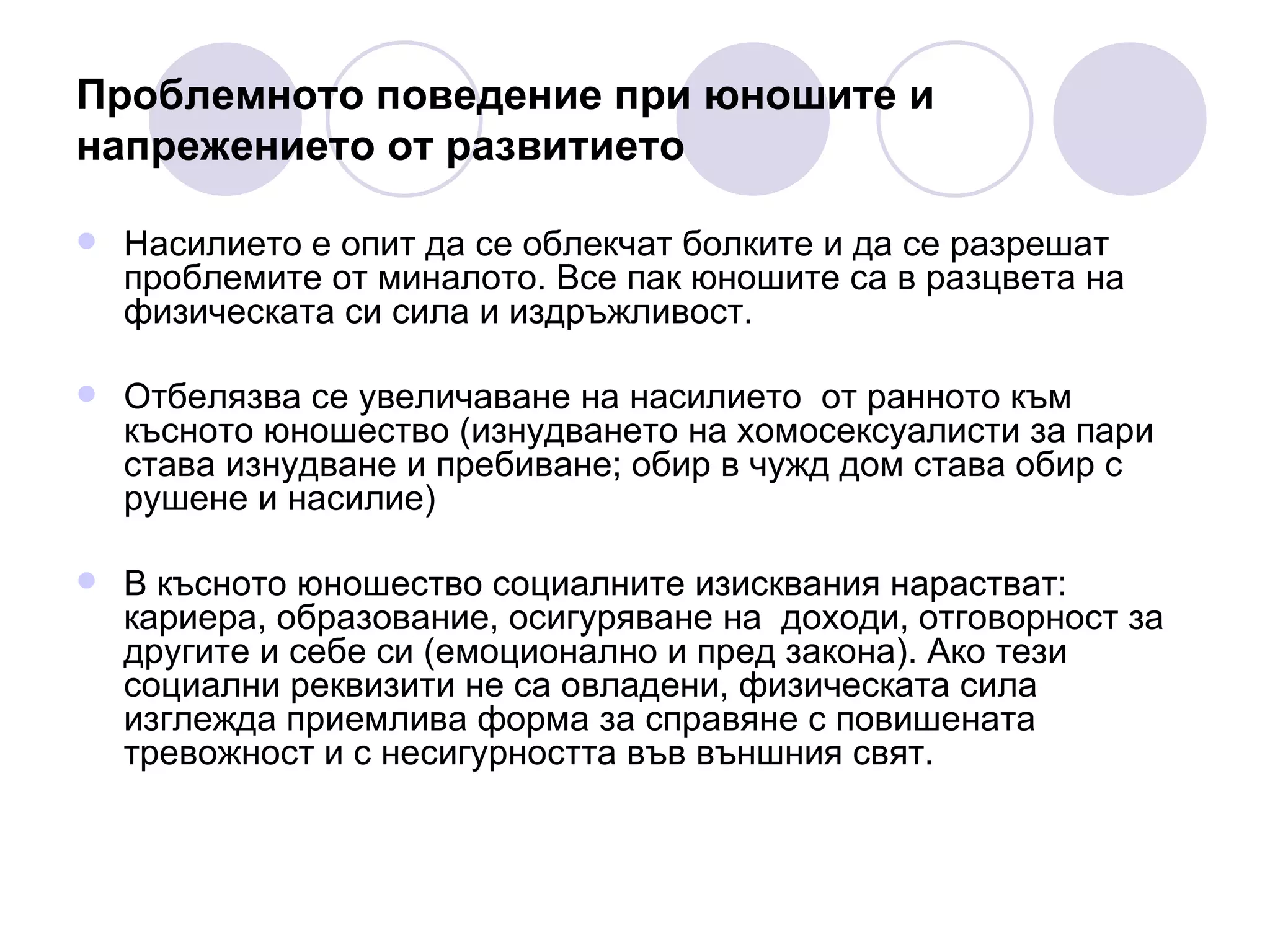 Проблемното поведение при юношите и напрежението от развитието Насилието е опит да се облекчат болките и да се разрешат проблемите от миналото. Все пак юношите са в разцвета на физическата си сила и издръжливост. Отбелязва се увеличаване на насилието  от ранното към късното юношество (изнудването на хомосексуалисти за пари става изнудване и пребиване; обир в чужд дом става обир с рушене и насилие)  В късното юношество социалните изисквания нарастват: кариера, образование, осигуряване на  доходи, отговорност за другите и себе си (емоционално и пред закона). Ако тези социални реквизити не са овладени, физическата сила изглежда приемлива форма за справяне с повишената тревожност и с несигурността във външния свят. 