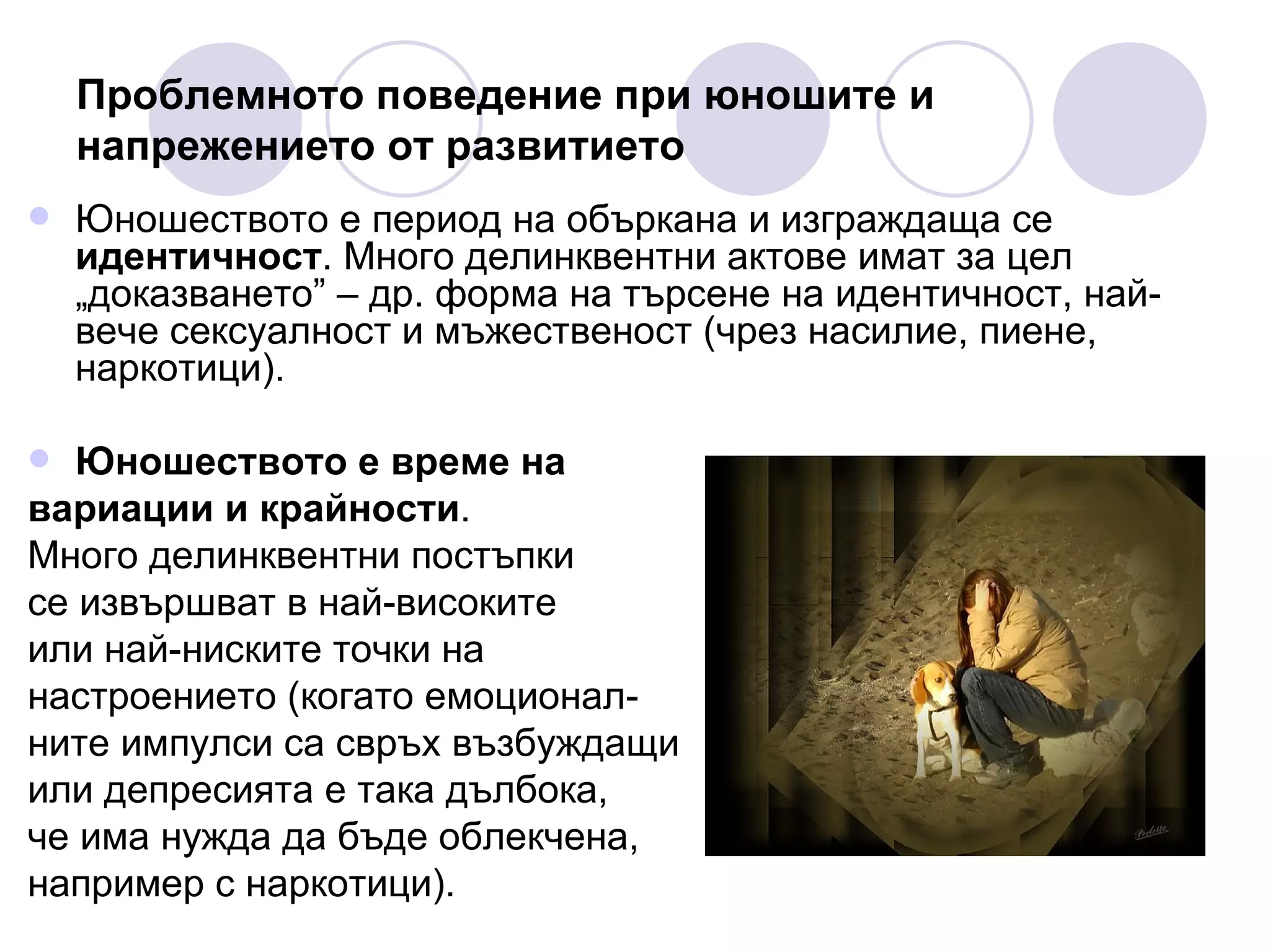 Проблемното поведение при юношите и напрежението от развитието Юношеството е период на объркана и изграждаща се  идентичност . Много делинквентни актове имат за цел „доказването” – др. форма на търсене на идентичност, най-вече сексуалност и мъжественост (чрез насилие, пиене, наркотици).  Юношеството е време на  вариации и крайности .  Много делинквентни постъпки  се извършват в най-високите  или най-ниските точки на  настроението (когато емоционал- ните импулси са свръх възбуждащи  или депресията е така дълбока,  че има нужда да бъде облекчена,  например с наркотици). 