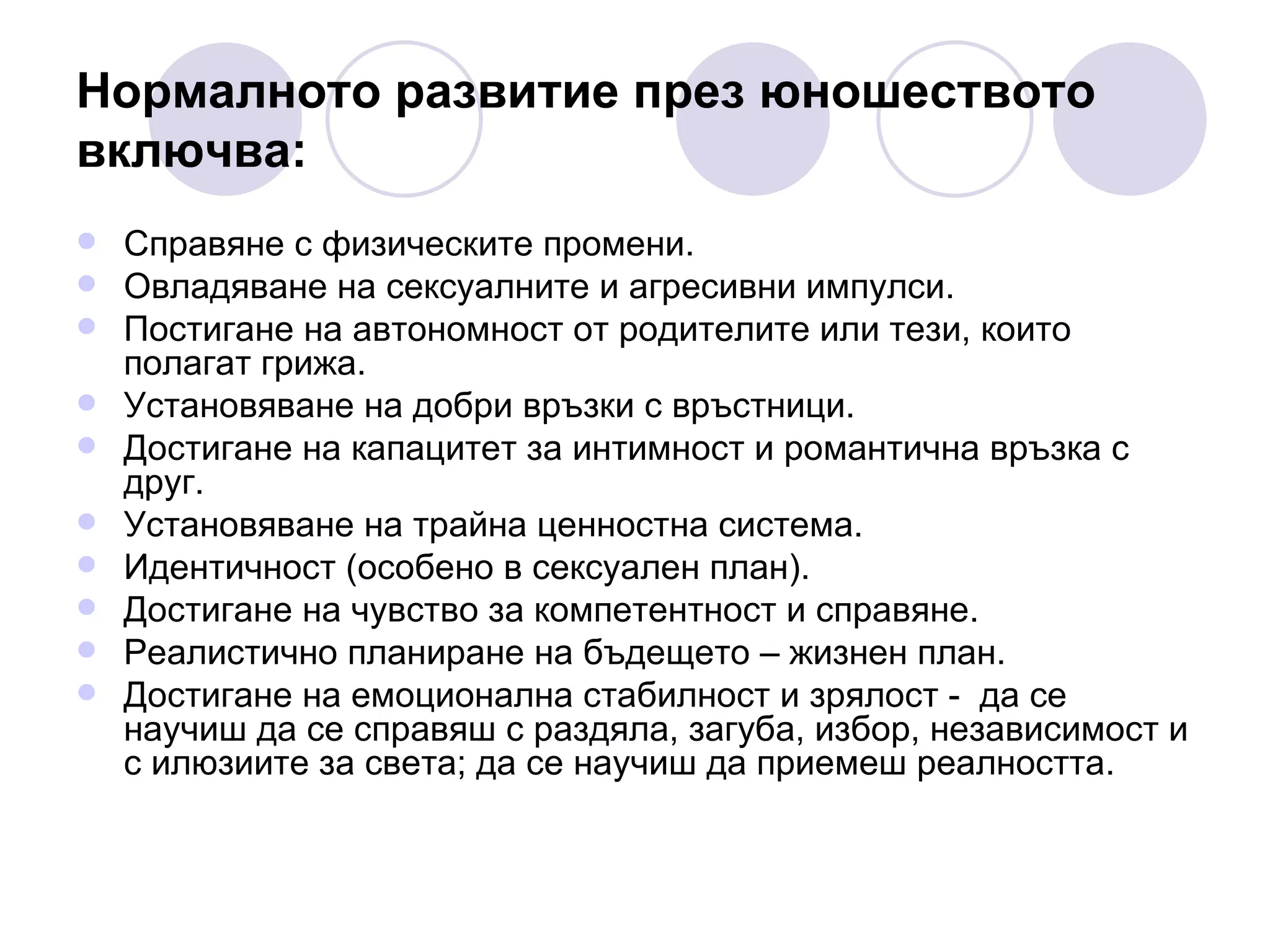 Нормалното развитие през юношеството включва: Справяне с физическите промени. Овладяване на сексуалните и агресивни импулси. Постигане на автономност от родителите или тези, които полагат грижа. Установяване на добри връзки с връстници. Достигане на капацитет за интимност и романтична връзка с друг. Установяване на трайна ценностна система. Идентичност (особено в сексуален план).  Достигане на чувство за компетентност и справяне. Реалистично планиране на бъдещето – жизнен план. Достигане на емоционална стабилност и зрялост -  да се научиш да се справяш с   раздяла, загуба, избор, независимост и с илюзиите за света; да се научиш да приемеш реалността. 