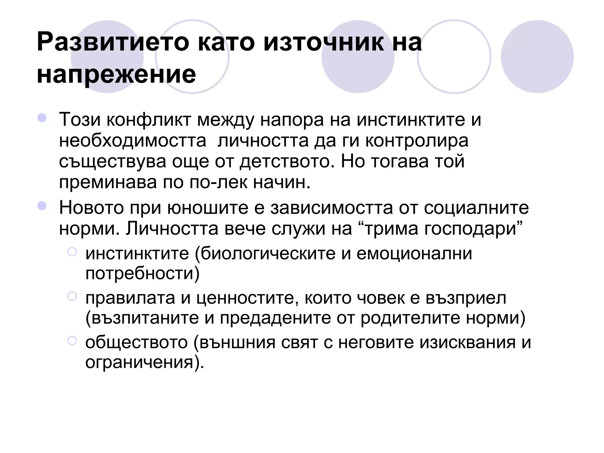 Развитието като източник на напрежение Този конфликт между напора на инстинктите и необходимостта  личността да ги контролира съществува още от детството. Но тогава той преминава по по-лек начин.  Новото при юношите е зависимостта от социалните норми. Личността вече служи на “трима господари”  инстинктите (биологическите и емоционални потребности)  правилата и ценностите, които човек е възприел (възпитаните и предадените от родителите норми)  обществото (външния свят с неговите изисквания и ограничения). 