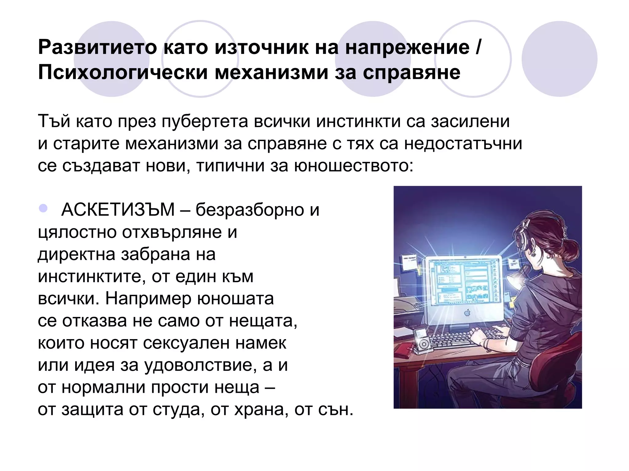 Развитието като източник на напрежение / Психологически механизми за справяне Тъй като през пубертета всички инстинкти са засилени  и старите механизми за справяне с тях са недостатъчни  се създават нови, типични за юношеството: АСКЕТИЗЪМ – безразборно и  цялостно отхвърляне и  директна забрана на  инстинктите, от един към  всички. Например юношата  се отказва не само от нещата,  които носят сексуален намек  или идея за удоволствие, а и  от нормални прости неща –  от защита от студа, от храна, от сън. 