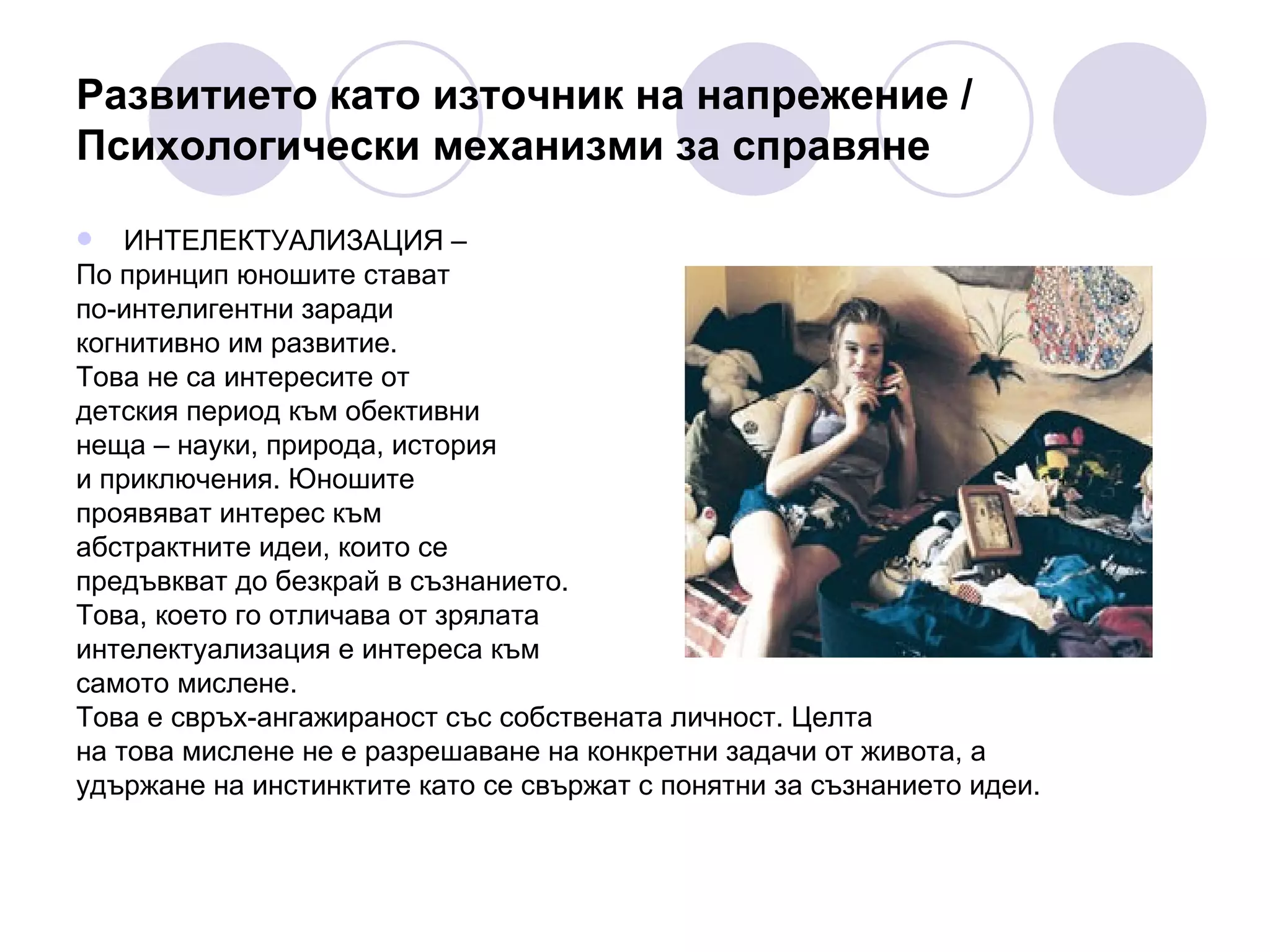 Развитието като източник на напрежение / Психологически механизми за справяне ИНТЕЛЕКТУАЛИЗАЦИЯ –  По принцип юношите стават  по-интелигентни заради  когнитивно им развитие.  Това не са интересите от  детския период към обективни  неща – науки, природа, история   и приключения. Юношите  проявяват интерес към  абстрактните идеи, които се  предъвкват до безкрай в съзнанието.  Това, което го отличава от зрялата  интелектуализация е интереса към  самото мислене.  Това е свръх-ангажираност със собствената личност. Целта  на това мислене не е разрешаване на конкретни задачи от живота, а  удържане на инстинктите като се свържат с понятни за съзнанието идеи.  