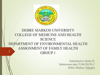 DEBRE MARKOS UNIVERSITY
COLLEGE OF MEDICINE AND HEALTH
SCIENCE
DEPARTMENT OF ENVIRONMENTAL HEALTH
ASSIGNMENT OF FAMILY HEALTH
GROUP 1
Submitted to Abebe H.
Submission date 21/06/2015E.C
Debre Markos, Ethiopia
21/6/2015
1
 