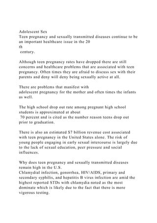 Adolescent Sex
Teen pregnancy and sexually transmitted diseases continue to be
an important healthcare issue in the 20
th
century.
Although teen pregnancy rates have dropped there are still
concerns and healthcare problems that are associated with teen
pregnancy. Often times they are afraid to discuss sex with their
parents and deny will deny being sexually active at all.
There are problems that manifest with
adolescent pregnancy for the mother and often times the infants
as well.
The high school drop out rate among pregnant high school
students is approximated at about
70 percent and is cited as the number reason teens drop out
prior to graduation.
There is also an estimated $7 billion revenue cost associated
with teen pregnancy in the United States alone. The risk of
young people engaging in early sexual intercourse is largely due
to the lack of sexual education, peer pressure and social
influences.
Why does teen pregnancy and sexually transmitted diseases
remain high in the U.S.
Chlamydial infection, gonorrhea, HIV/AIDS, primary and
secondary syphilis, and hepatitis B virus infection are amid the
highest reported STDs with chlamydia noted as the most
dominate which is likely due to the fact that there is more
vigorous testing.
 