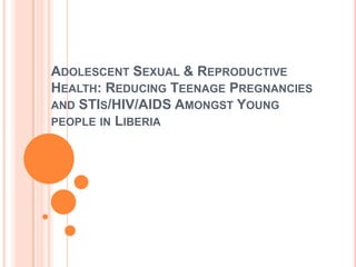ADOLESCENT SEXUAL & REPRODUCTIVE
HEALTH: REDUCING TEENAGE PREGNANCIES
AND STIS/HIV/AIDS AMONGST YOUNG
PEOPLE IN LIBERIA
 