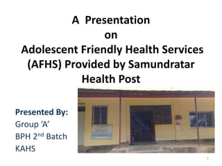 A Presentation
on
Adolescent Friendly Health Services
(AFHS) Provided by Samundratar
Health Post
Presented By:
Group ‘A’
BPH 2nd Batch
KAHS
1
 