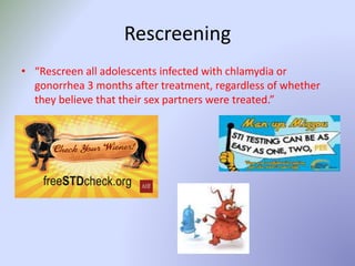 Rescreening
• “Rescreen all adolescents infected with chlamydia or
gonorrhea 3 months after treatment, regardless of whether
they believe that their sex partners were treated.”
 