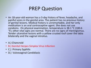 PREP Question
• An 18-year-old woman has a 3-day history of fever, headache, and
painful sores in the genital area. The patient has no previous history
of genital lesions. Medical history is unremarkable, and her only
medication is an oral contraceptive agent. She does not use
condoms. On physical examination, temperature is 38.1 °C (100.6
°F); other vital signs are normal. There are no signs of meningismus.
Tender ulcerative lesions with a yellow crusted roof cover the labia
bilaterally and the vaginal introitus.
• A.) Chancroid
• B.) Genital Herpes Simplex Virus Infection
• C.) Primary Syphilis
• D.) Vulvovaginal Candidiasis
 