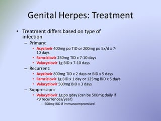 Genital Herpes: Treatment
• Treatment differs based on type of
infection
– Primary:
• Acyclovir 400mg po TID or 200mg po 5x/d x 7-
10 days
• Famciclovir 250mg TID x 7-10 days
• Valacyclovir 1g BID x 7-10 days
– Recurrent:
• Acyclovir 800mg TID x 2 days or BID x 5 days
• Famciclovir 1g BID x 1 day or 125mg BID x 5 days
• Valacyclovir 500mg BID x 3 days
– Suppression:
• Valacyclovir 1g po qday (can be 500mg daily if
<9 recurrences/year)
– 500mg BID if immunoompromised
 