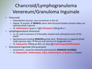 Chancroid/Lymphogranuloma
Venereum/Granuloma Inguinale
• Chancroid
– Haemophilus ducreyi, very uncommon in the US
– Papule  pustule  PAINFUL ulcers with fluctuant buboes (lymph nodes can
spontaneously rupture)
– Tx: Azithromycin 1g po x 1 OR Ceftriaxone 250mg IM x 1
• Lymphogranuloma Venereum
– L1, L2, and L3 serovars of Chlamydia; tropical and subtropical areas of the
world
– Spontaneously healing PAINLESS genital ulcer extension to regional lymph
nodes (groove sign)  fibrosis and stricture of anogenital tract
– Tx: Doxycycline 100mg po BID x 21 days OR Erythromycin/Azithromycin
• Granuloma Inguinale (Donovanosis)
– Uncommon, caused by Klebsiella granulomatis (PAINLESS ULCER[S])
– Tx: Doxycycline, Azithromycin, Cipro, Erythromycin, or Bactrim x 3 weeks
 