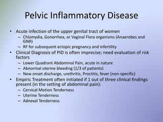 Pelvic Inflammatory Disease
• Acute infection of the upper genital tract of women
– Chlamydia, Gonorrhea, or Vaginal Flora organisms (Anaerobes and
GNR)
– RF for subsequent ectopic pregnancy and infertility
• Clinical Diagnosis of PID is often imprecise; need evaluation of risk
factors
– Lower Quadrant Abdominal Pain, acute in nature
– Abnormal uterine bleeding (1/3 of patients)
– New onset discharge, urethritis, Proctitis, fever (non-specific)
• Empiric Treatment often initiated if 1 out of three clinical findings
present (in the setting of abdominal pain):
– Cervical Motion Tenderness
– Uterine Tenderness
– Adnexal Tenderness
 