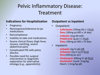 Pelvic Inflammatory Disease:
Treatment
Indications for Hospitalization
• Pregnancy
• Nonresponse/tolerance to po
medications
• Noncompliance
• Inability to take oral medications
• Severe clinical illness (high fever,
nausea, vomiting, severe
abdominal pain)
• Complicated PID with pelvic
abscess
• Possible need for surgical
intervention or diagnostic
exploration for alternative
etiology (e.g., appendicitis)
Outpatient vs Inpatient
• Outpatient:
– Ceftriaxone 250mg IM x 1 PLUS
Doxy 100mg po BID x 14 days
– Cefoxitin 2mg IM with
Probenecid 1g po x 1 PLUS
Doxy 100mg po BID x 14 days
• Inpatient:
– Cefoxitin (2g IV q6) OR
Cefotetan (2g IV q12) PLUS
Doxy100mg po q12
– Clindamycin 900mg IV q8 PLUS
Gentamicin (Load: 2mg/kg;
Maint: 1.5mg/kg q8)
 