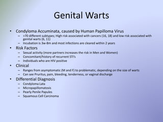 Genital Warts
• Condyloma Accuminata, caused by Human Papilloma Virus
– >70 different subtypes; High risk associated with cancers (16, 18) and low risk associated with
genital warts (6, 11)
– Incubation is 3w-8m and most infections are cleared within 2 years
• Risk Factors
– Sexual activity (more partners increases the risk in Men and Women)
– Concomitant/history of recurrent STI’s
– Individuals who are HIV positive
• Clinical
– Ranges from asymptomatic (M and F) to problematic, depending on the size of warts
– Can see Pruritus, pain, bleeding, tenderness, or vaginal discharge
• Differential Diagnosis
– Condyloma Lata
– Micropapillomatosis
– Pearly Penile Papules
– Squamous Cell Carcinoma
 