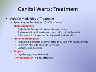 Genital Warts: Treatment
• Multiple Modalities of Treatment
– Spontaneous Remission (20-30% of cases)
– Chemical Agents
• Podophyllin: Teratogenic, risk of chemical burns
• Trichloroacetic Acid: can be used internally, but highly caustic
• 5-Fluorouracil Epinephrine Gel: Injected Intralesionally
– Immune Modulation
• Imiquimod: Complete clearance rates of 40-70% with few recurrence
• Interferon Alfa: side effects of interferon
• Sinecatechins: botanical
– Surgery
• Cryotherapy, Laser, Excisional
– HPV Vaccination: highly effective
 