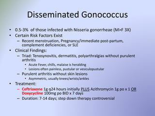 Disseminated Gonococcus
• 0.5-3% of those infected with Nisseria gonorrheae (M>F 3X)
• Certain Risk Factors Exist
– Recent menstruation, Pregnancy/immediate post-partum,
complement deficiencies, or SLE
• Clinical Findings:
– Triad: Tenosynovitis, dermatitis, polyarthralgias without purulent
arthritis
• Acute Fever, chills, malaise is heralding
• Lesions often painless, pustular or vesiculopustular
– Purulent arthritis without skin lesions
• Asymmetric, usually knees/wrists/ankles
• Treatment:
– Ceftriaxone 1g q24 hours initially PLUS Azithromycin 1g po x 1 OR
Doxycycline 100mg po BID x 7 days
– Duration: 7-14 days; step down therapy controversial
 