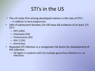 STI’s in the US
• The US ranks first among developed nations in the rate of STI’s
– In addition to teen pregnancies
• 24% of adolescent females (14-19) have lab evidence of at least 1/5
STI’s
– HPV (18%)
– Chlamydia (4%)
– Trichomonas (3%)
– HSV 2 (2%)
– Gonorrhea
• Repeated STI infection is a recognized risk factor for development of
HIV infection
– 3X higher in students with h/o multiple gonorrhea infections vs. no
infections
 
