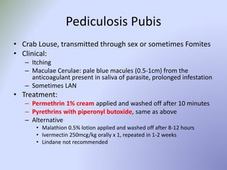 Pediculosis Pubis
• Crab Louse, transmitted through sex or sometimes Fomites
• Clinical:
– Itching
– Maculae Cerulae: pale blue macules (0.5-1cm) from the
anticoagulant present in saliva of parasite, prolonged infestation
– Sometimes LAN
• Treatment:
– Permethrin 1% cream applied and washed off after 10 minutes
– Pyrethrins with piperonyl butoxide, same as above
– Alternative
• Malathion 0.5% lotion applied and washed off after 8-12 hours
• Ivermectin 250mcg/kg orally x 1, repeated in 1-2 weeks
• Lindane not recommended
 