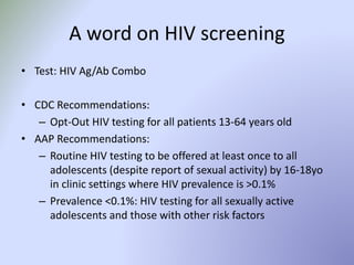 A word on HIV screening
• Test: HIV Ag/Ab Combo
• CDC Recommendations:
– Opt-Out HIV testing for all patients 13-64 years old
• AAP Recommendations:
– Routine HIV testing to be offered at least once to all
adolescents (despite report of sexual activity) by 16-18yo
in clinic settings where HIV prevalence is >0.1%
– Prevalence <0.1%: HIV testing for all sexually active
adolescents and those with other risk factors
 